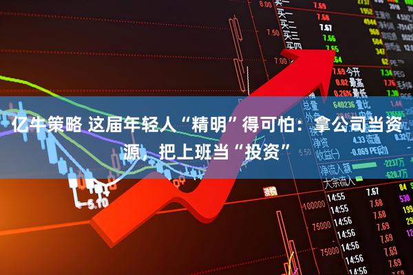 亿牛策略 这届年轻人“精明”得可怕：拿公司当资源，把上班当“投资”