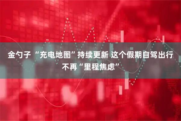 金勺子 “充电地图”持续更新 这个假期自驾出行不再“里程焦虑”