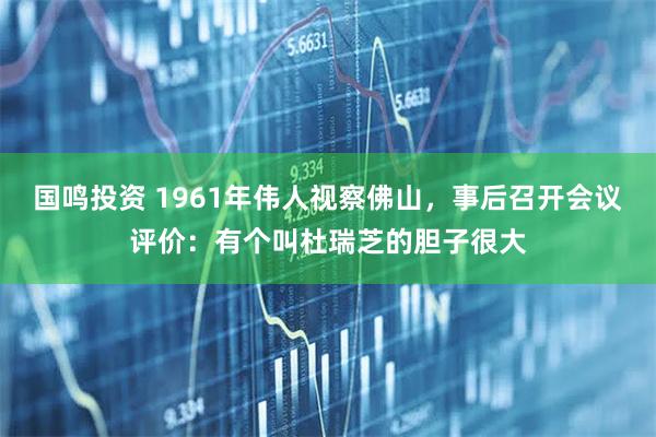 国鸣投资 1961年伟人视察佛山，事后召开会议评价：有个叫杜瑞芝的胆子很大