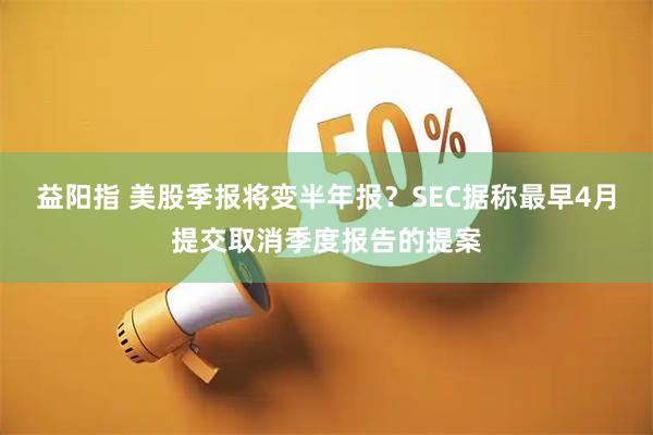 益阳指 美股季报将变半年报?SEC据称最早4月提交取消季度报告的提案