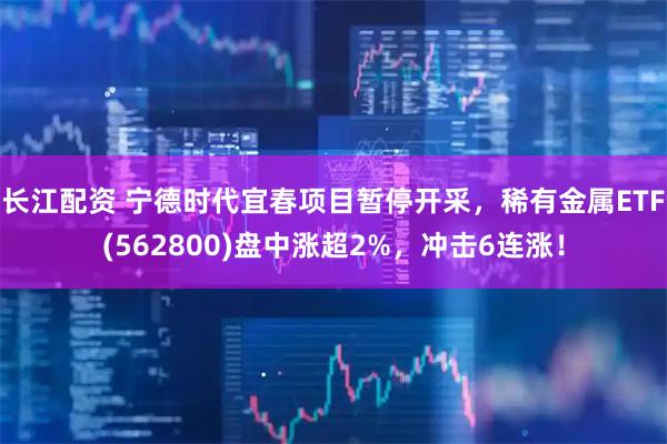 长江配资 宁德时代宜春项目暂停开采,稀有金属ETF(562800)盘中涨超2%,冲击6连涨!
