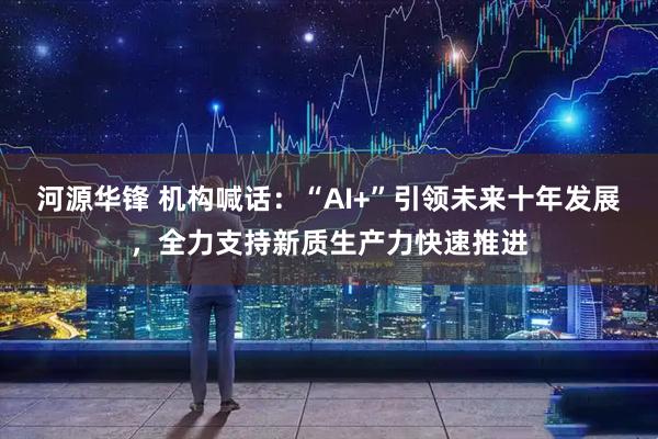 河源华锋 机构喊话:“AI+”引领未来十年发展,全力支持新质生产力快速推进