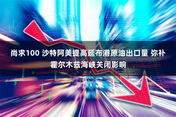尚求100 沙特阿美提高延布港原油出口量 弥补霍尔木兹海峡关闭影响