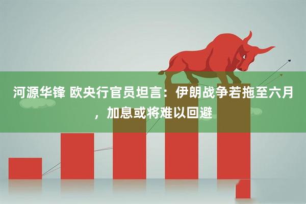 河源华锋 欧央行官员坦言:伊朗战争若拖至六月,加息或将难以回避