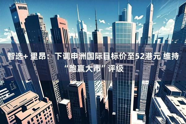 智选+ 里昂：下调申洲国际目标价至52港元 维持“跑赢大市”评级