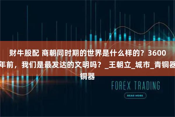 财牛股配 商朝同时期的世界是什么样的？3600年前，我们是最发达的文明吗？_王朝立_城市_青铜器